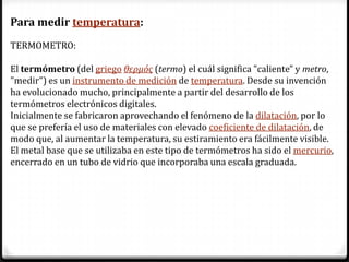 Para medir temperatura:
TERMOMETRO:

El termómetro (del griego θερμός (termo) el cuál significa "caliente" y metro,
"medir") es un instrumento de medición de temperatura. Desde su invención
ha evolucionado mucho, principalmente a partir del desarrollo de los
termómetros electrónicos digitales.
Inicialmente se fabricaron aprovechando el fenómeno de la dilatación, por lo
que se prefería el uso de materiales con elevado coeficiente de dilatación, de
modo que, al aumentar la temperatura, su estiramiento era fácilmente visible.
El metal base que se utilizaba en este tipo de termómetros ha sido el mercurio,
encerrado en un tubo de vidrio que incorporaba una escala graduada.
 