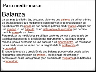 Para medir masa:
Balanza
La balanza (del latín: bis, dos, lanx, plato) es una palanca de primer género
de brazos iguales que mediante el establecimiento de una situación de
equilibrio entre los pesos de dos cuerpos permite medir masas. Al igual que
una romana, o una báscula, es un instrumento de medición que permite
medir la masa de un objeto.
Para realizar las mediciones se utilizan patrones de masa cuyo grado de
exactitud depende de la precisión del instrumento. Al igual que en una
romana, pero a diferencia de una báscula o un dinamómetro, los resultados
de las mediciones no varían con la magnitud de la aceleración de
la gravedad.
El rango de medida y precisión de una balanza puede variar desde varios
kilogramos (con precisión de gramos), en balanzas industriales y
comerciales; hasta unos gramos (con precisión de miligramos) en balanzas
de laboratorio.
 