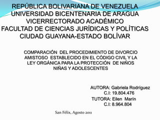 REPÚBLICA BOLIVARIANA DE VENEZUELA
  UNIVERSIDAD BICENTENARIA DE ARAGUA
       VICERRECTORADO ACADÉMICO
FACULTAD DE CIENCIAS JURÍDICAS Y POLÍTICAS
     CIUDAD GUAYANA-ESTADO BOLÍVAR

      COMPARACIÓN DEL PROCEDIMIENTO DE DIVORCIO
      AMISTOSO ESTABLECIDO EN EL CÓDIGO CIVIL Y LA
       LEY ORGÁNICA PARA LA PROTECCIÓN DE NIÑOS
                NIÑAS Y ADOLESCENTES



                                       AUTORA: Gabriela Rodríguez
                                           C.I: 19.804.476
                                       TUTORA: Eilen Marín
                                           C.I: 8.964.804
                  San Félix, Agosto 2011
 