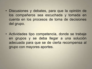 • Discusiones y debates, para que la opinión de
  los compañeros sea escuchada y tomada en
  cuenta en los procesos de toma de decisiones
  del grupo.

• Actividades tipo competencia, donde se trabaje
  en grupos y se deba llegar a una solución
  adecuada para que se de cierta recompensa al
  grupo con mayores aportes.
 