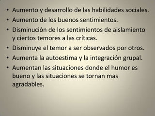 • Aumento y desarrollo de las habilidades sociales.
• Aumento de los buenos sentimientos.
• Disminución de los sentimientos de aislamiento
  y ciertos temores a las críticas.
• Disminuye el temor a ser observados por otros.
• Aumenta la autoestima y la integración grupal.
• Aumentan las situaciones donde el humor es
  bueno y las situaciones se tornan mas
  agradables.
 