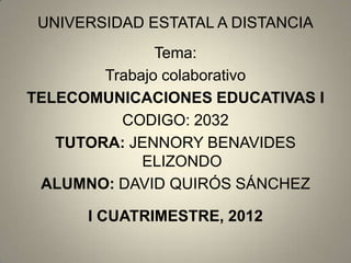 UNIVERSIDAD ESTATAL A DISTANCIA
               Tema:
        Trabajo colaborativo
TELECOMUNICACIONES EDUCATIVAS I
          CODIGO: 2032
   TUTORA: JENNORY BENAVIDES
             ELIZONDO
 ALUMNO: DAVID QUIRÓS SÁNCHEZ

      I CUATRIMESTRE, 2012
 
