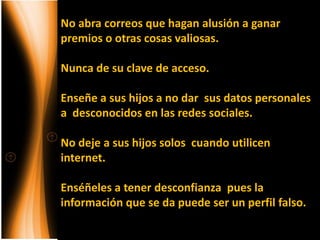 No abra correos que hagan alusión a ganar
premios o otras cosas valiosas.

Nunca de su clave de acceso.

Enseñe a sus hijos a no dar sus datos personales
a desconocidos en las redes sociales.

No deje a sus hijos solos cuando utilicen
internet.

Enséñeles a tener desconfianza pues la
información que se da puede ser un perfil falso.
 