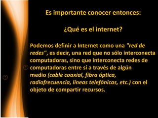Es importante conocer entonces:

             ¿Qué es el internet?

Podemos definir a Internet como una "red de
redes", es decir, una red que no sólo interconecta
computadoras, sino que interconecta redes de
computadoras entre sí a través de algún
medio (cable coaxial, fibra óptica,
radiofrecuencia, líneas telefónicas, etc.) con el
objeto de compartir recursos.
 