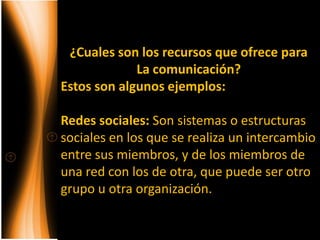 ¿Cuales son los recursos que ofrece para
             La comunicación?
Estos son algunos ejemplos:

Redes sociales: Son sistemas o estructuras
sociales en los que se realiza un intercambio
entre sus miembros, y de los miembros de
una red con los de otra, que puede ser otro
grupo u otra organización.
 