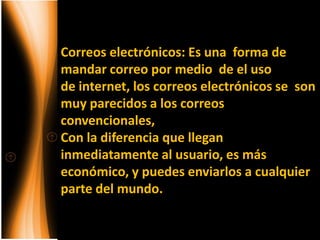 Correos electrónicos: Es una forma de
mandar correo por medio de el uso
de internet, los correos electrónicos se son
muy parecidos a los correos
convencionales,
Con la diferencia que llegan
inmediatamente al usuario, es más
económico, y puedes enviarlos a cualquier
parte del mundo.
 