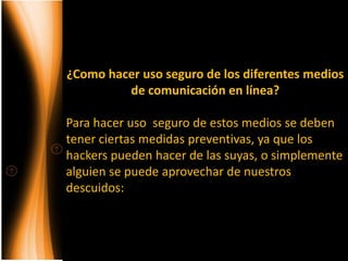 ¿Como hacer uso seguro de los diferentes medios
         de comunicación en línea?

Para hacer uso seguro de estos medios se deben
tener ciertas medidas preventivas, ya que los
hackers pueden hacer de las suyas, o simplemente
alguien se puede aprovechar de nuestros
descuidos:
 
