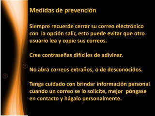 Medidas de prevención

Siempre recuerde cerrar su correo electrónico
con la opción salir, esto puede evitar que otro
usuario lea y copie sus correos.

Cree contraseñas difíciles de adivinar.

No abra correos extraños, o de desconocidos.

Tenga cuidado con brindar información personal
cuando un correo se lo solicite, mejor póngase
en contacto y hágalo personalmente.
 