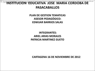 INSTITUCION EDUCATIVA JOSE MARIA CORDOBA DE
               PASACABALLOS

            PLAN DE GESTION TEMATICAS
               ASESOR PEDAGÓGICO:
              EDWUAR BARRIOS SALAS


                  INTEGRANTES:
              ARIEL ARIAS MORALES
            PATRICIA MARTINEZ GUETO




             CARTAGENA 16 DE NOVIEMBRE DE 2012
 