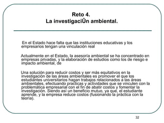En el Estado hace falta que las instituciones educativas y los empresarios tengan una vinculación real Actualmente en el Estado, la asesoría ambiental se ha concentrado en empresas privadas, y la elaboración de estudios como los de riesgo e impacto ambiental, de  Una solución para reducir costos y ser más equitativos en la investigación de las áreas ambientales es promover el que los estudiantes universitarios hagan trabajos relacionados a las áreas ambientales, efectuando practicas y actividades que se vinculen con la problemática empresarial con el fin de abatir costos y fomentar la investigación. Siendo así un beneficio mutuo, ya que, el estudiante aprende, y la empresa reduce costos (fusionando la práctica con la teoría). Reto 4.  La investigación ambiental. 