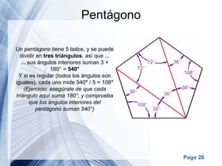 Pentágono Un pentágono tiene 5 lados, y se puede dividir en  tres triángulos , así que ... ... sus ángulos interiores suman 3 × 180° =  540° Y si es regular (todos los ángulos son iguales), cada uno mide 540 °  / 5 = 108 ° (Ejercicio: asegúrate de que cada triángulo aquí suma 180°, y comprueba que los ángulos interiores del pentágono suman 540°) 