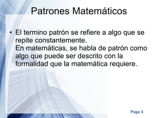 Patrones Matemáticos El termino patrón se refiere a algo que se repite constantemente. En matemáticas, se habla de patrón como algo que puede ser descrito con la formalidad que la matemática requiere. 