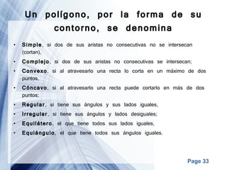 Un polígono, por la forma de su contorno, se denomina Simple , si dos de sus aristas no consecutivas no se intersecan (cortan), Complejo , si dos de sus aristas no consecutivas se intersecan; Convexo , si al atravesarlo una recta lo corta en un máximo de dos puntos, Cóncavo , si al atravesarlo una recta puede cortarlo en más de dos puntos; Regular , si tiene sus ángulos y sus lados iguales, Irregular , si tiene sus ángulos y lados desiguales; Equilátero , el que tiene todos sus lados iguales, Equiángulo , el que tiene todos sus ángulos iguales. 