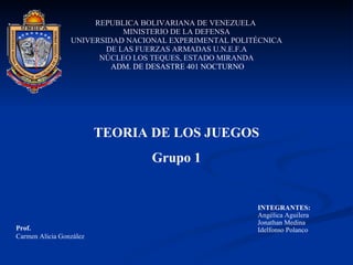 REPUBLICA BOLIVARIANA DE VENEZUELA  MINISTERIO DE LA DEFENSA UNIVERSIDAD NACIONAL EXPERIMENTAL POLITÉCNICA DE LAS FUERZAS ARMADAS U.N.E.F.A NÚCLEO LOS TEQUES, ESTADO MIRANDA   ADM. DE DESASTRE 401 NOCTURNO TEORIA DE LOS JUEGOS Grupo 1 INTEGRANTES: Angélica Aguilera Jonathan Medina Idelfonso Polanco Prof.   Carmen Alicia González 