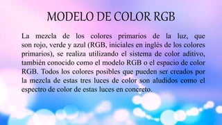 MODELO DE COLOR RGB
La mezcla de los colores primarios de la luz, que
son rojo, verde y azul (RGB, iniciales en inglés de los colores
primarios), se realiza utilizando el sistema de color aditivo,
también conocido como el modelo RGB o el espacio de color
RGB. Todos los colores posibles que pueden ser creados por
la mezcla de estas tres luces de color son aludidos como el
espectro de color de estas luces en concreto.
 