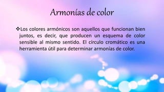 Armonías de color
Los colores armónicos son aquellos que funcionan bien
juntos, es decir, que producen un esquema de color
sensible al mismo sentido. El círculo cromático es una
herramienta útil para determinar armonías de color.
 