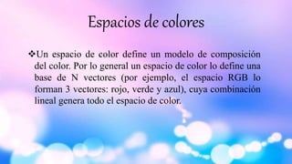 Espacios de colores
Un espacio de color define un modelo de composición
del color. Por lo general un espacio de color lo define una
base de N vectores (por ejemplo, el espacio RGB lo
forman 3 vectores: rojo, verde y azul), cuya combinación
lineal genera todo el espacio de color.
 