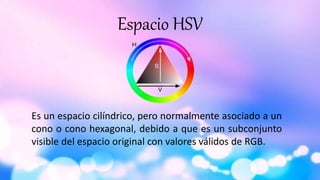 Espacio HSV
Es un espacio cilíndrico, pero normalmente asociado a un
cono o cono hexagonal, debido a que es un subconjunto
visible del espacio original con valores válidos de RGB.
 