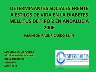 MAESTRIA SALUD PUBLICA
DETERMINANTES SOCIALES
UNIVERSIDAD CES
MEDELLIN
MAYO 2011
DETERMINANTES SOCIALES FRENTE
A ESTILOS DE VIDA EN LA DIABETES
MELLITUS DE TIPO 2 EN ANDALUCIA
2006
JAMINSON RAUL RICARDO SEJIN
 