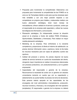 16
 Propuesta para incrementar la competitividad. Elaboramos una
propuesta para incrementar la competitividad de las PYMES en la
zona sur de Tamaulipas debido a esto para que las empresas sean
más rentables y con una mejor posición respecto a sus
competidores se propone para hoteles y restaurantes realizar una
buena planeación estratégica, tener buen manejo de
mercadotecnia, ofrecer calidad en el servicio o producto, contar que
el responsable de la empresa esté capacitado y utilizar las nuevas
tecnológicas de información y comunicación.
 Planeación estratégica. Es indispensable conocer la situación
actual en la empresa a través del análisis FODA (Fortalezas,
Oportunidades, Debilidades y Amenazas). Para realizar en mayor
medida planeación estratégica.
 Marketing de la empresa. Para enfrentarse a la creciente
competencia y proporcionar al cliente el máximo de satisfacción, es
preciso dominar información veraz u oportuna y tener al día todos
los recursos necesarios para ser capaz de aplicarlos cuando sea
oportuno.
 Calidad del producto o servicio. Es preciso disponer de buena
calidad de servicio teniendo en cuenta las necesidades del cliente,
otorgando mayor importancia en realizar innovaciones relacionadas
con procesos productivos, con productos/servicios y con la gestión
empresarial.
 Capacidades del responsable o gerente de la empresa.
Reconocemos la necesidad de contar con un gerente con estudios
universitarios teniendo en cuenta que con su capacitación y
adiestramiento se pueda facilitar el proceso de toma de decisiones.
Esta persona estaría apoyada en las capacidades de los
encargados del nivel administrativo (mercadotecnia, producción,
recursos humanos y finanzas) y los encargados del nivel operativo
(empleados). El responsable o gerente de la empresa no deberá
 