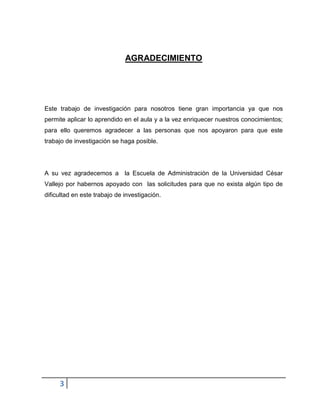 3
AGRADECIMIENTO
Este trabajo de investigación para nosotros tiene gran importancia ya que nos
permite aplicar lo aprendido en el aula y a la vez enriquecer nuestros conocimientos;
para ello queremos agradecer a las personas que nos apoyaron para que este
trabajo de investigación se haga posible.
A su vez agradecemos a la Escuela de Administración de la Universidad César
Vallejo por habernos apoyado con las solicitudes para que no exista algún tipo de
dificultad en este trabajo de investigación.
 