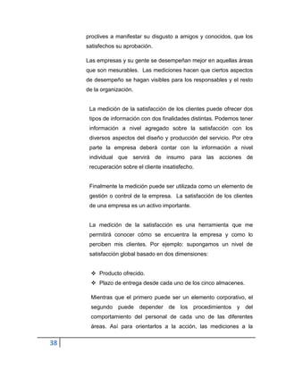 38
proclives a manifestar su disgusto a amigos y conocidos, que los
satisfechos su aprobación.
Las empresas y su gente se desempeñan mejor en aquellas áreas
que son mesurables. Las mediciones hacen que ciertos aspectos
de desempeño se hagan visibles para los responsables y el resto
de la organización.
La medición de la satisfacción de los clientes puede ofrecer dos
tipos de información con dos finalidades distintas. Podemos tener
información a nivel agregado sobre la satisfacción con los
diversos aspectos del diseño y producción del servicio. Por otra
parte la empresa deberá contar con la información a nivel
individual que servirá de insumo para las acciones de
recuperación sobre el cliente insatisfecho.
Finalmente la medición puede ser utilizada como un elemento de
gestión o control de la empresa. La satisfacción de los clientes
de una empresa es un activo importante.
La medición de la satisfacción es una herramienta que me
permitirá conocer cómo se encuentra la empresa y como lo
perciben mis clientes. Por ejemplo: supongamos un nivel de
satisfacción global basado en dos dimensiones:
 Producto ofrecido.
 Plazo de entrega desde cada uno de los cinco almacenes.
Mientras que el primero puede ser un elemento corporativo, el
segundo puede depender de los procedimientos y del
comportamiento del personal de cada uno de las diferentes
áreas. Así para orientarlos a la acción, las mediciones a la
 
