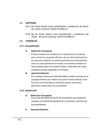 47
3.1. HIPÓTESIS
3.1.1. HI: Existe relación entre competitividad y satisfacción del cliente
del centro comercial SAGA FALABELLA.
3.1.2. H0: No Existe relación entre competitividad y satisfacción del
cliente del centro comercial SAGA FALABELLA.
3.2. VARIABLES
3.2.1. Competitividad
A. Definición Conceptual
El éxito competitivo se manifiesta por la capacidad de una empresa
para, a través de una gestión eficiente y de una cierta combinación de
recursos para configurar una oferta de productos que resulte atractiva
para una cuota significativa de mercado, y le permita en rivalidad con
otras empresas dentro de mercados abiertos, desarrollar una ventaja
competitiva quesea sostenible en el Tiempo.
B. operacionalización
Es el resultado obtenido por SAFAGALABELLA debido al empleo de su
capacidad directiva para destinar recursos de manera eficiente, de tal
forma que le permita obtener rendimiento superior al promedio,
generando ventajas sobre sus competidores.
3.2.2. Satisfacción
A. Definición Conceptual
Es el nivel del estado de ánimo de una persona que resulta de
comparar el rendimiento percibido de un producto o servicio con
sus expectativas.
B. operacionalización
 