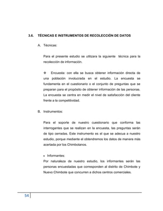 54
3.6. TÉCNICAS E INSTRUMENTOS DE RECOLECCIÓN DE DATOS
A. Técnicas:
Para el presente estudio se utilizara la siguiente técnica para la
recolección de información.
 Encuesta: con ella se busca obtener información directa de
una población involucrada en el estudio. La encuesta se
fundamenta en el cuestionario o el conjunto de preguntas que se
preparan para el propósito de obtener información de las personas.
La encuesta se centra en medir el nivel de satisfacción del cliente
frente a la competitividad.
B. Instrumentos:
Para el soporte de nuestro cuestionario que conforma las
interrogantes que se realizan en la encuesta, las preguntas serán
de tipo cerradas. Este instrumento es el que se adecua a nuestro
estudio, porque mediante el obtendremos los datos de manera más
acertada por los Chimbotanos.
Informantes:
Por naturaleza de nuestro estudio, los informantes serán las
personas encuestadas que corresponden al distrito de Chimbote y
Nuevo Chimbote que concurren a dichos centros comerciales.
 