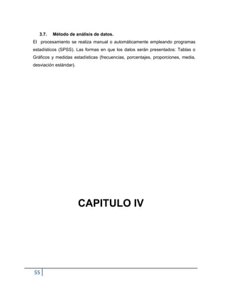 55
3.7. Método de análisis de datos.
El procesamiento se realiza manual o automáticamente empleando programas
estadísticos (SPSS). Las formas en que los datos serán presentados: Tablas o
Gráficos y medidas estadísticas (frecuencias, porcentajes, proporciones, media,
desviación estándar).
CAPITULO IV
 