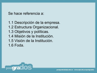 Se hace referencia a:

1.1 Descripción de la empresa.
1.2 Estructura Organizacional.
1.3 Objetivos y políticas.
1.4 Misión de la Institución.
1.5 Visión de la Institución.
1.6 Foda.
 