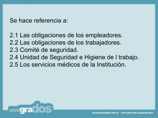 Se hace referencia a:

2.1 Las obligaciones de los empleadores.
2.2 Las obligaciones de los trabajadores.
2.3 Comité de seguridad.
2.4 Unidad de Seguridad e Higiene de l trabajo.
2.5 Los servicios médicos de la Institución.
 