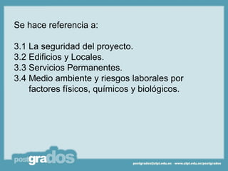 Se hace referencia a:

3.1 La seguridad del proyecto.
3.2 Edificios y Locales.
3.3 Servicios Permanentes.
3.4 Medio ambiente y riesgos laborales por
    factores físicos, químicos y biológicos.
 