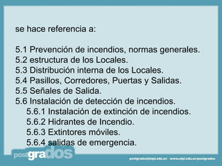 se hace referencia a:

5.1 Prevención de incendios, normas generales.
5.2 estructura de los Locales.
5.3 Distribución interna de los Locales.
5.4 Pasillos, Corredores, Puertas y Salidas.
5.5 Señales de Salida.
5.6 Instalación de detección de incendios.
   5.6.1 Instalación de extinción de incendios.
   5.6.2 Hidrantes de Incendio.
   5.6.3 Extintores móviles.
   5.6.4 salidas de emergencia.
 