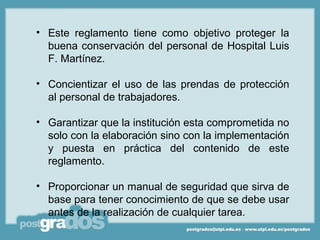 • Este reglamento tiene como objetivo proteger la
  buena conservación del personal de Hospital Luis
  F. Martínez.

• Concientizar el uso de las prendas de protección
  al personal de trabajadores.

• Garantizar que la institución esta comprometida no
  solo con la elaboración sino con la implementación
  y puesta en práctica del contenido de este
  reglamento.

• Proporcionar un manual de seguridad que sirva de
  base para tener conocimiento de que se debe usar
  antes de la realización de cualquier tarea.
 