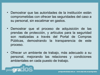• Demostrar que las autoridades de la institución están
  comprometidas con ofrecer las seguridades del caso a
  su personal, sin escatimar en gastos.

• Demostrar que el proceso de adquisición de las
  prendas de protección, y artículos para la seguridad
  son realizadas a través del Portal de Compras
  Públicas, demostrando la transparencia de este
  proceso.

• Ofrecer un ambiente de trabajo, más adecuado a su
  personal, mejorando las relaciones y condiciones
  ambientales en cada puesto de trabajo.
 