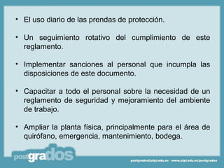 • El uso diario de las prendas de protección.

• Un seguimiento rotativo del cumplimiento de este
  reglamento.

• Implementar sanciones al personal que incumpla las
  disposiciones de este documento.

• Capacitar a todo el personal sobre la necesidad de un
  reglamento de seguridad y mejoramiento del ambiente
  de trabajo.

• Ampliar la planta física, principalmente para el área de
  quirófano, emergencia, mantenimiento, bodega.
 