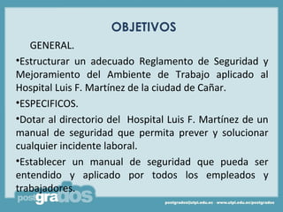 OBJETIVOS
   GENERAL.
•Estructurar un adecuado Reglamento de Seguridad y
Mejoramiento del Ambiente de Trabajo aplicado al
Hospital Luis F. Martínez de la ciudad de Cañar.
•ESPECIFICOS.
•Dotar al directorio del Hospital Luis F. Martínez de un
manual de seguridad que permita prever y solucionar
cualquier incidente laboral.
•Establecer un manual de seguridad que pueda ser
entendido y aplicado por todos los empleados y
trabajadores.
 