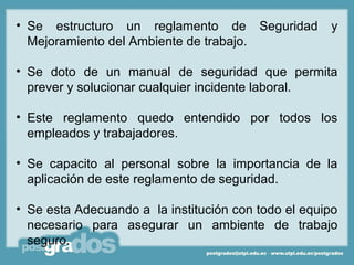 • Se estructuro un reglamento de Seguridad           y
  Mejoramiento del Ambiente de trabajo.

• Se doto de un manual de seguridad que permita
  prever y solucionar cualquier incidente laboral.

• Este reglamento quedo entendido por todos los
  empleados y trabajadores.

• Se capacito al personal sobre la importancia de la
  aplicación de este reglamento de seguridad.

• Se esta Adecuando a la institución con todo el equipo
  necesario para asegurar un ambiente de trabajo
  seguro.
 