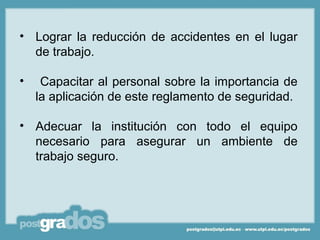 • Lograr la reducción de accidentes en el lugar
  de trabajo.

•    Capacitar al personal sobre la importancia de
    la aplicación de este reglamento de seguridad.

• Adecuar la institución con todo el equipo
  necesario para asegurar un ambiente de
  trabajo seguro.
 