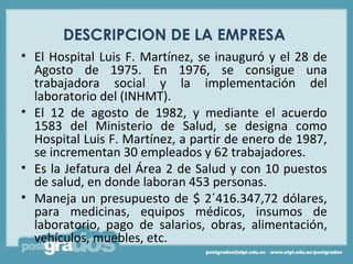 DESCRIPCION DE LA EMPRESA
• El Hospital Luis F. Martínez, se inauguró y el 28 de
  Agosto de 1975. En 1976, se consigue una
  trabajadora social y la implementación del
  laboratorio del (INHMT).
• El 12 de agosto de 1982, y mediante el acuerdo
  1583 del Ministerio de Salud, se designa como
  Hospital Luis F. Martínez, a partir de enero de 1987,
  se incrementan 30 empleados y 62 trabajadores.
• Es la Jefatura del Área 2 de Salud y con 10 puestos
  de salud, en donde laboran 453 personas.
• Maneja un presupuesto de $ 2´416.347,72 dólares,
  para medicinas, equipos médicos, insumos de
  laboratorio, pago de salarios, obras, alimentación,
  vehículos, muebles, etc.
 
