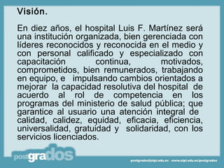 Visión.
En diez años, el hospital Luis F. Martínez será
una institución organizada, bien gerenciada con
líderes reconocidos y reconocida en el medio y
con personal calificado y especializado con
capacitación         continua,       motivados,
comprometidos, bien remunerados, trabajando
en equipo, e impulsando cambios orientados a
mejorar la capacidad resolutiva del hospital de
acuerdo al rol de competencia en los
programas del ministerio de salud pública; que
garantice al usuario una atención integral de
calidad, calidez, equidad, eficacia, eficiencia,
universalidad, gratuidad y solidaridad, con los
servicios licenciados.
 