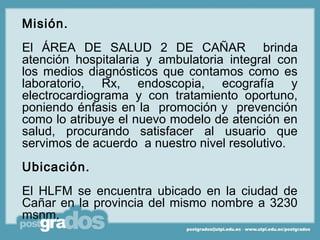 Misión.
El ÁREA DE SALUD 2 DE CAÑAR brinda
atención hospitalaria y ambulatoria integral con
los medios diagnósticos que contamos como es
laboratorio, Rx, endoscopia, ecografía y
electrocardiograma y con tratamiento oportuno,
poniendo énfasis en la promoción y prevención
como lo atribuye el nuevo modelo de atención en
salud, procurando satisfacer al usuario que
servimos de acuerdo a nuestro nivel resolutivo.
Ubicación.
El HLFM se encuentra ubicado en la ciudad de
Cañar en la provincia del mismo nombre a 3230
msnm.
 