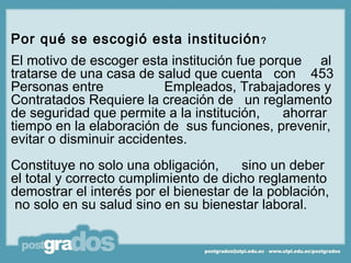 Por qué se escogió esta institución ?
El motivo de escoger esta institución fue porque al
tratarse de una casa de salud que cuenta con 453
Personas entre            Empleados, Trabajadores y
Contratados Requiere la creación de un reglamento
de seguridad que permite a la institución,   ahorrar
tiempo en la elaboración de sus funciones, prevenir,
evitar o disminuir accidentes.
Constituye no solo una obligación,     sino un deber
el total y correcto cumplimiento de dicho reglamento
demostrar el interés por el bienestar de la población,
 no solo en su salud sino en su bienestar laboral.
 