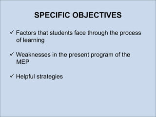 SPECIFIC OBJECTIVES
 Factors that students face through the process
of learning
 Weaknesses in the present program of the
MEP
 Helpful strategies

 