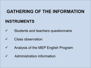 GATHERING OF THE INFORMATION
INSTRUMENTS


Students and teachers questionnaire



Class observation



Analysis of the MEP English Program



Administration information

 