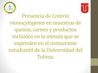 Presencia de Listeria
monocytogenes en muestras de
quesos, carnes y productos
incluidos en la minuta que se
expenden en el restaurante
estudiantil de la Universidad del
Tolima.
 