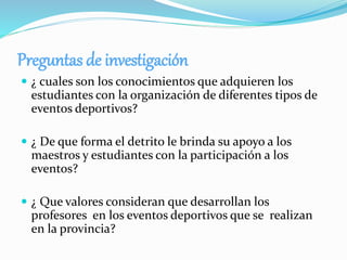 Preguntas de investigación
 ¿ cuales son los conocimientos que adquieren los
estudiantes con la organización de diferentes tipos de
eventos deportivos?
 ¿ De que forma el detrito le brinda su apoyo a los
maestros y estudiantes con la participación a los
eventos?
 ¿ Que valores consideran que desarrollan los
profesores en los eventos deportivos que se realizan
en la provincia?
 