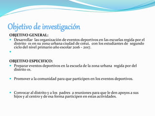 Objetivo de investigación
OBJETIVO GENERAL:
 Desarrollar las organización de eventos deportivos en las escuelas regida por el
distrito 01 en su zona urbana ciudad de cotui, con los estudiantes de segundo
ciclo del nivel primario año escolar 2016 - 2017.

OBJETIVO ESPECIFICO:
 Preparar eventos deportivos en la escuela de la zona urbana regida por del
distrito 01.
 Promover a la comunidad para que participen en los eventos deportivos.
 Convocar al distrito y a los padres a reuniones para que le den apoyos a sus
hijos y al centro y de esa forma participen en estas actividades.
 