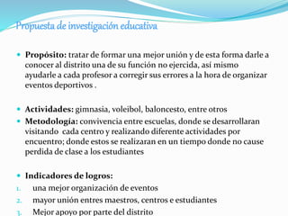 Propuestade investigación educativa
 Propósito: tratar de formar una mejor unión y de esta forma darle a
conocer al distrito una de su función no ejercida, así mismo
ayudarle a cada profesor a corregir sus errores a la hora de organizar
eventos deportivos .
 Actividades: gimnasia, voleibol, baloncesto, entre otros
 Metodología: convivencia entre escuelas, donde se desarrollaran
visitando cada centro y realizando diferente actividades por
encuentro; donde estos se realizaran en un tiempo donde no cause
perdida de clase a los estudiantes
 Indicadores de logros:
1. una mejor organización de eventos
2. mayor unión entres maestros, centros e estudiantes
3. Mejor apoyo por parte del distrito
 
