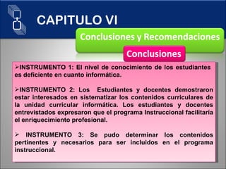 INSTRUMENTO 1: El nivel de conocimiento de los estudiantes  es deficiente en cuanto informática. INSTRUMENTO 2: Los  Estudiantes y docentes demostraron estar interesados en sistematizar los contenidos curriculares de la unidad curricular informática. Los estudiantes y docentes entrevistados expresaron que el programa Instruccional facilitaría el enriquecimiento profesional. INSTRUMENTO 3: Se pudo determinar los contenidos pertinentes y necesarios para ser incluidos en el programa instruccional. CAPITULO VI 